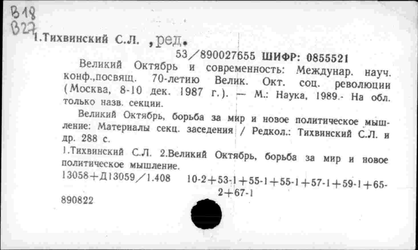 ﻿"’1 .Тихвинский С.Л. ,ред.
53/890027655 ШИФР: 0855521
Великий Октябрь и современность: Междунар. науч. конф.,посвящ. 70-летию Велик. Окт. соц. революции (Москва, 8-10 дек. 1987 г.). — М.: Наука, 1989- На обл. только назв. секции.
Великий Октябрь, борьба за мир и новое политическое мышление: Материалы секц. заселения \/ Редкол.: Тихвинский С.Л. и др. 288 с.
1.Тихвинский С.Л. 2.Великий Октябрь, борьба за мир и новое политическое мышление.
13058+Д 13059/1.408	10-2+53-1+55-1 + 55-1+57-1+59-1+65-
2+67-1
890822